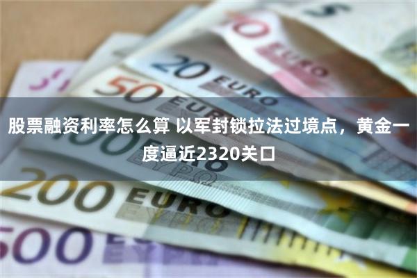 股票融资利率怎么算 以军封锁拉法过境点，黄金一度逼近2320关口