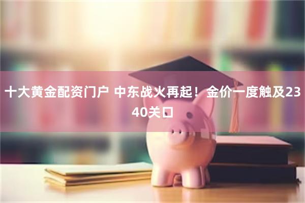 十大黄金配资门户 中东战火再起！金价一度触及2340关口