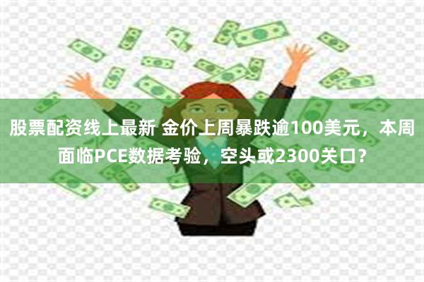 股票配资线上最新 金价上周暴跌逾100美元，本周面临PCE数据考验，空头或2300关口？