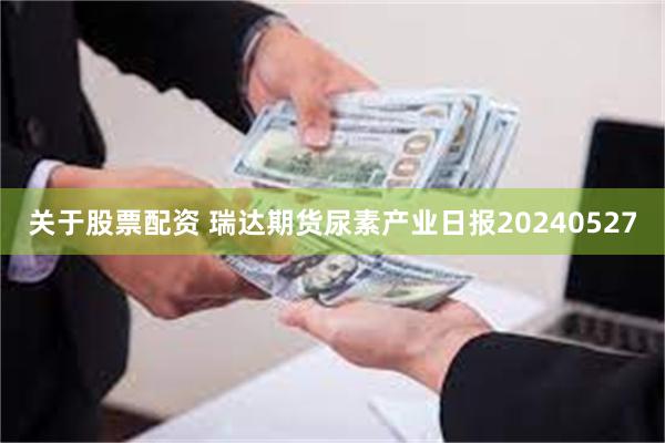 关于股票配资 瑞达期货尿素产业日报20240527