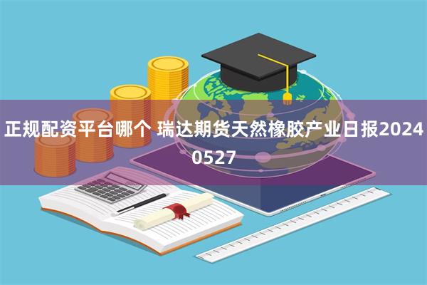 正规配资平台哪个 瑞达期货天然橡胶产业日报20240527