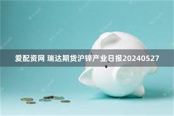 爱配资网 瑞达期货沪锌产业日报20240527