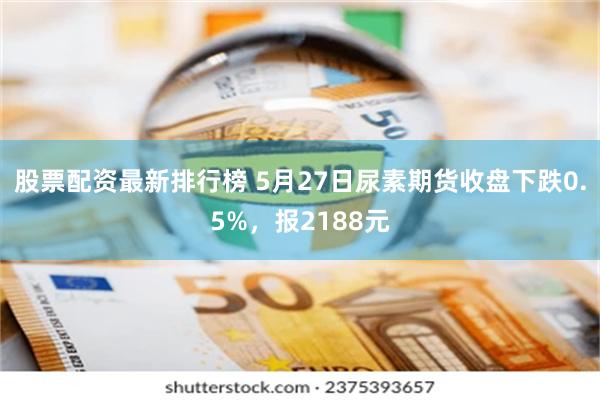 股票配资最新排行榜 5月27日尿素期货收盘下跌0.5%，报2188元