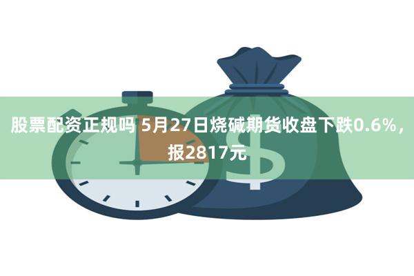 股票配资正规吗 5月27日烧碱期货收盘下跌0.6%，报2817元