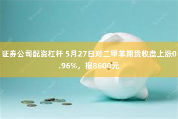 证券公司配资杠杆 5月27日对二甲苯期货收盘上涨0.96%，报8600元