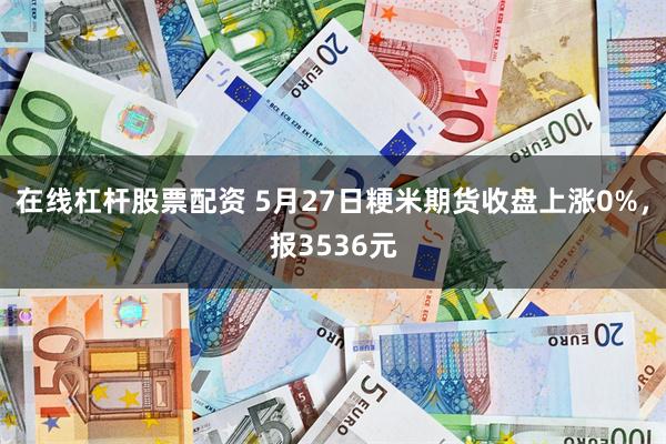 在线杠杆股票配资 5月27日粳米期货收盘上涨0%，报3536元