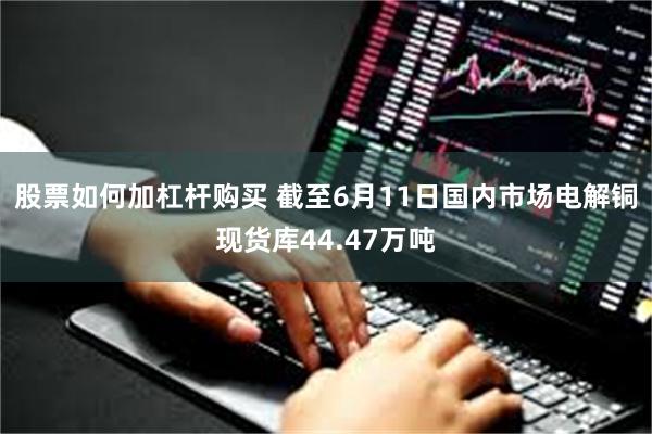 股票如何加杠杆购买 截至6月11日国内市场电解铜现货库44.47万吨