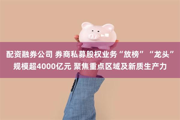 配资融券公司 券商私募股权业务“放榜” “龙头”规模超4000亿元 聚焦重点区域及新质生产力