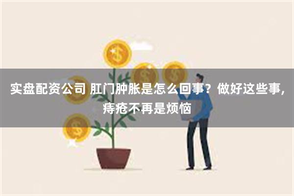 实盘配资公司 肛门肿胀是怎么回事？做好这些事,痔疮不再是烦恼