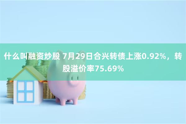 什么叫融资炒股 7月29日合兴转债上涨0.92%，转股溢价率75.69%