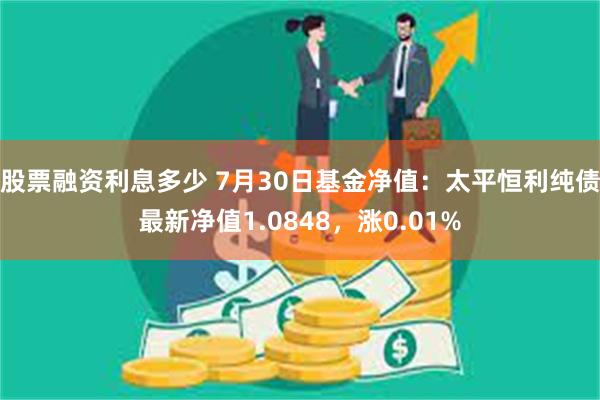 股票融资利息多少 7月30日基金净值：太平恒利纯债最新净值1.0848，涨0.01%