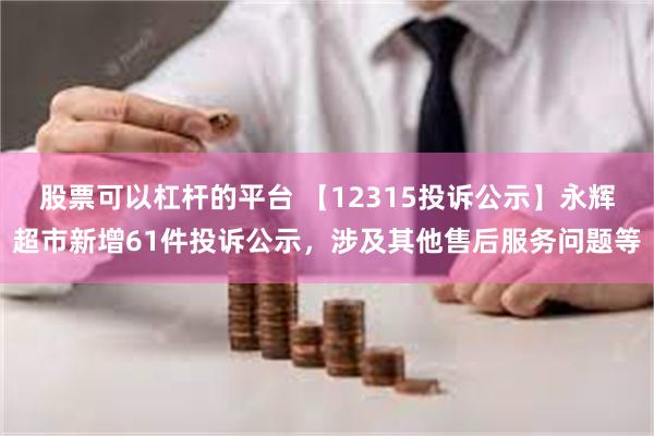 股票可以杠杆的平台 【12315投诉公示】永辉超市新增61件投诉公示，涉及其他售后服务问题等