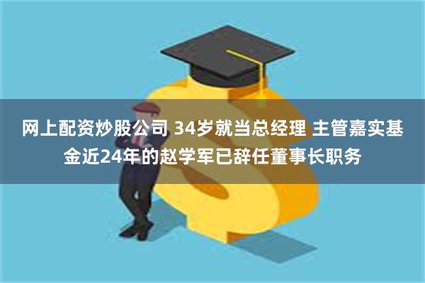 网上配资炒股公司 34岁就当总经理 主管嘉实基金近24年的赵学军已辞任董事长职务