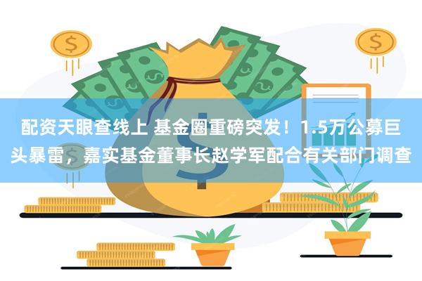 配资天眼查线上 基金圈重磅突发！1.5万公募巨头暴雷，嘉实基金董事长赵学军配合有关部门调查