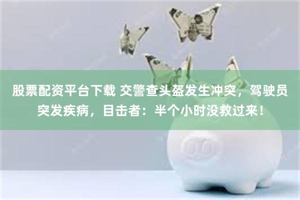 股票配资平台下载 交警查头盔发生冲突，驾驶员突发疾病，目击者：半个小时没救过来！