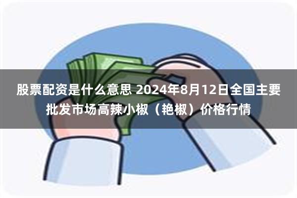 股票配资是什么意思 2024年8月12日全国主要批发市场高辣小椒（艳椒）价格行情