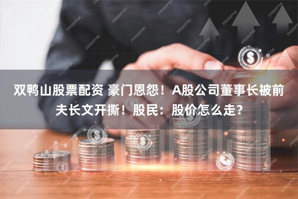 双鸭山股票配资 豪门恩怨！A股公司董事长被前夫长文开撕！股民：股价怎么走？