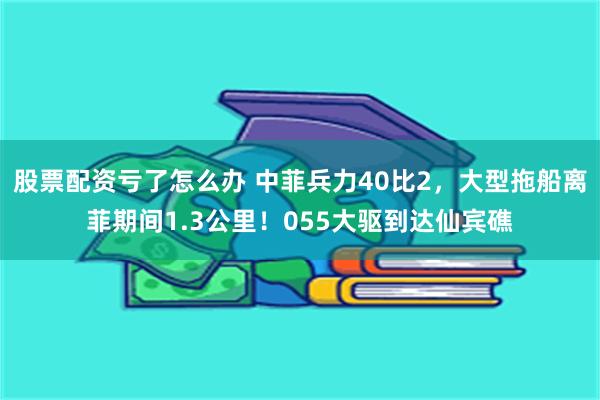 股票配资亏了怎么办 中菲兵力40比2，大型拖船离菲期间1.3公里！055大驱到达仙宾礁