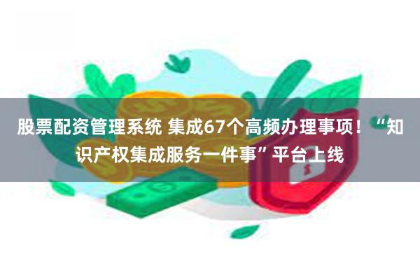 股票配资管理系统 集成67个高频办理事项！“知识产权集成服务一件事”平台上线