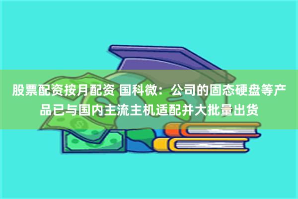 股票配资按月配资 国科微：公司的固态硬盘等产品已与国内主流主机适配并大批量出货