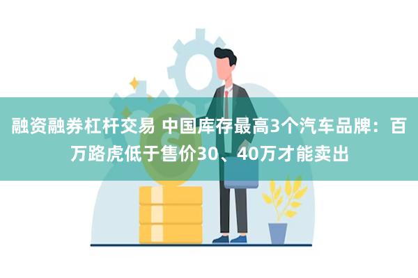 融资融券杠杆交易 中国库存最高3个汽车品牌：百万路虎低于售价30、40万才能卖出