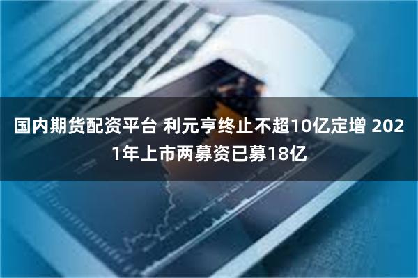 国内期货配资平台 利元亨终止不超10亿定增 2021年上市两募资已募18亿