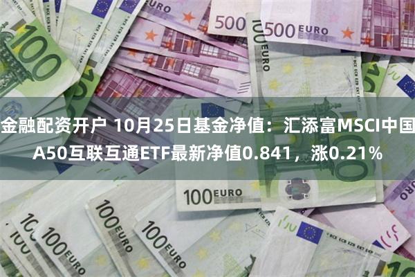 金融配资开户 10月25日基金净值：汇添富MSCI中国A50互联互通ETF最新净值0.841，涨0.21%