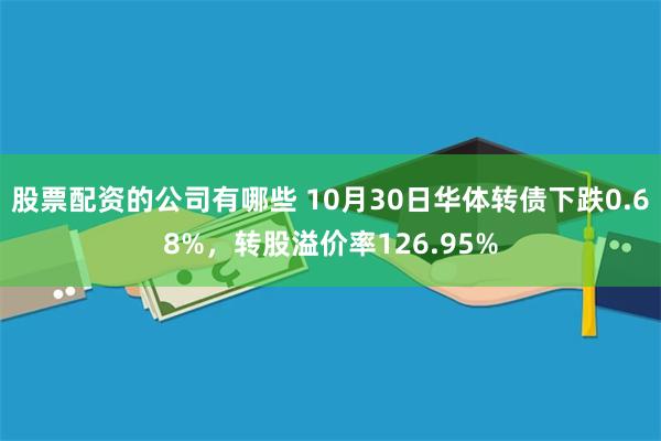 股票配资的公司有哪些 10月30日华体转债下跌0.68%，转股溢价率126.95%