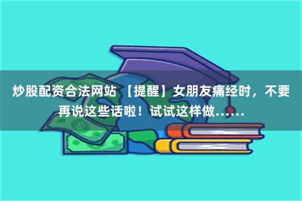 炒股配资合法网站 【提醒】女朋友痛经时，不要再说这些话啦！试试这样做……