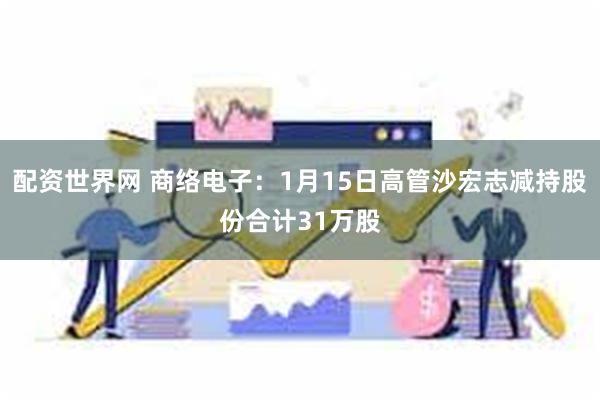 配资世界网 商络电子：1月15日高管沙宏志减持股份合计31万股