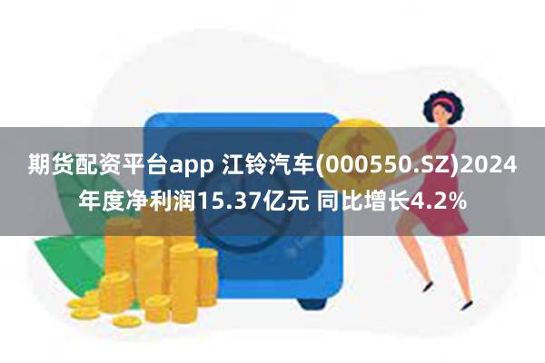 期货配资平台app 江铃汽车(000550.SZ)2024年度净利润15.37亿元 同比增长4.2%