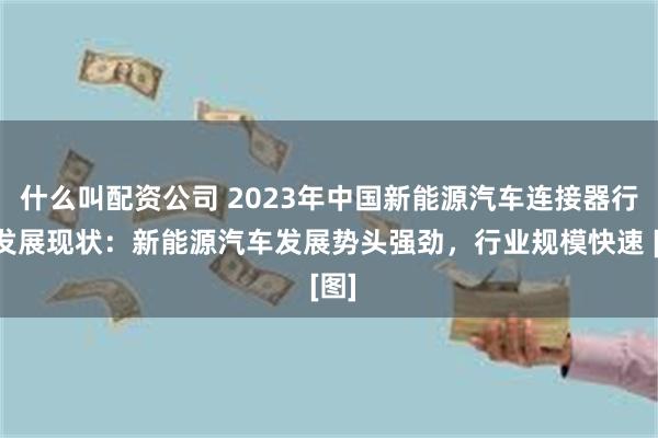 什么叫配资公司 2023年中国新能源汽车连接器行业发展现状：新能源汽车发展势头强劲，行业规模快速 [图]