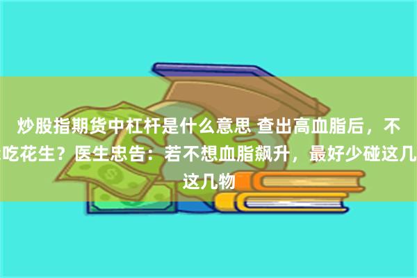 炒股指期货中杠杆是什么意思 查出高血脂后，不能吃花生？医生忠告：若不想血脂飙升，最好少碰这几物