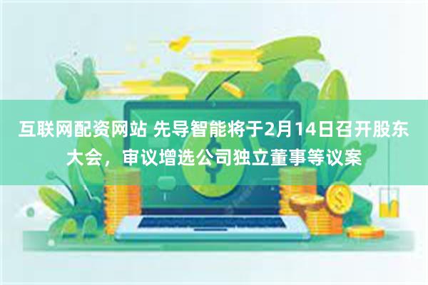 互联网配资网站 先导智能将于2月14日召开股东大会，审议增选公司独立董事等议案