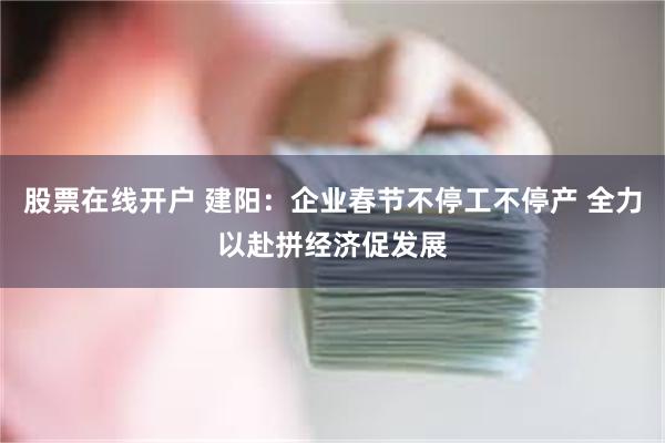 股票在线开户 建阳：企业春节不停工不停产 全力以赴拼经济促发展