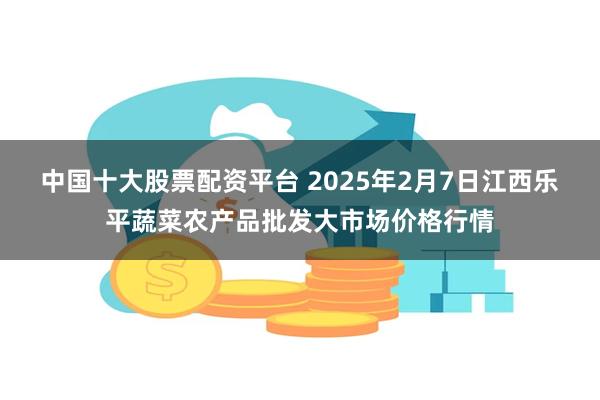 中国十大股票配资平台 2025年2月7日江西乐平蔬菜农产品批发大市场价格行情