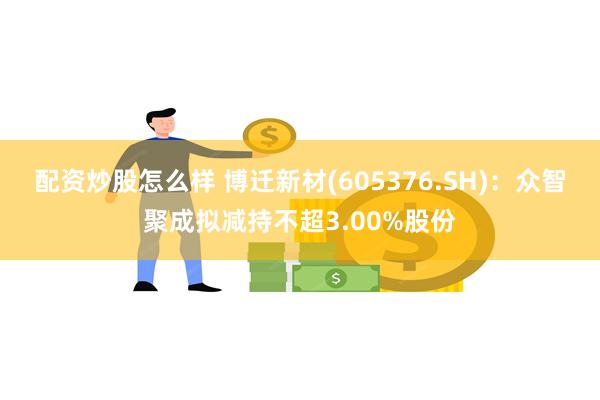 配资炒股怎么样 博迁新材(605376.SH)：众智聚成拟减持不超3.00%股份