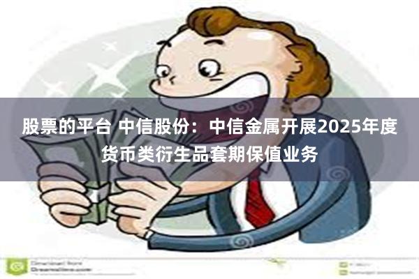 股票的平台 中信股份：中信金属开展2025年度货币类衍生品套期保值业务