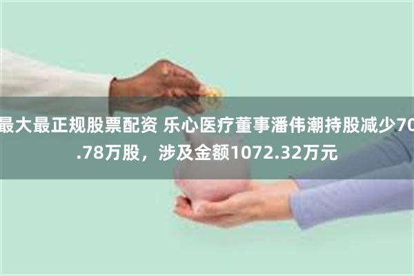 最大最正规股票配资 乐心医疗董事潘伟潮持股减少70.78万股，涉及金额1072.32万元