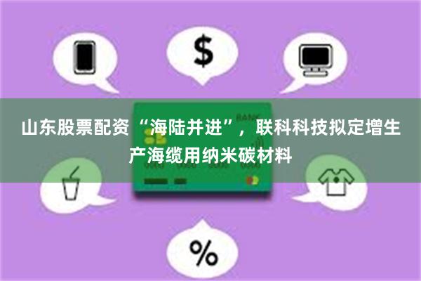 山东股票配资 “海陆并进”，联科科技拟定增生产海缆用纳米碳材料