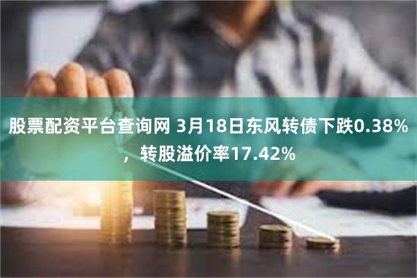 股票配资平台查询网 3月18日东风转债下跌0.38%，转股溢价率17.42%