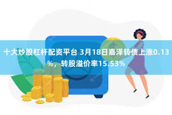 十大炒股杠杆配资平台 3月18日嘉泽转债上涨0.13%，转股溢价率15.53%