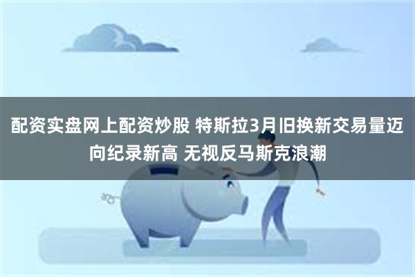 配资实盘网上配资炒股 特斯拉3月旧换新交易量迈向纪录新高 无视反马斯克浪潮