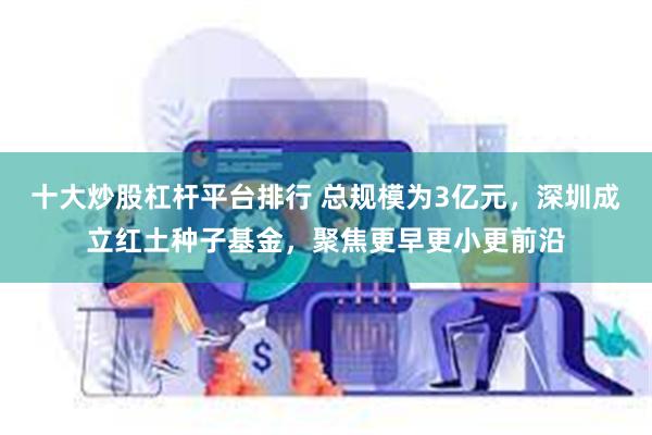 十大炒股杠杆平台排行 总规模为3亿元,深圳成立红土种子基金,聚焦更早更小更前沿