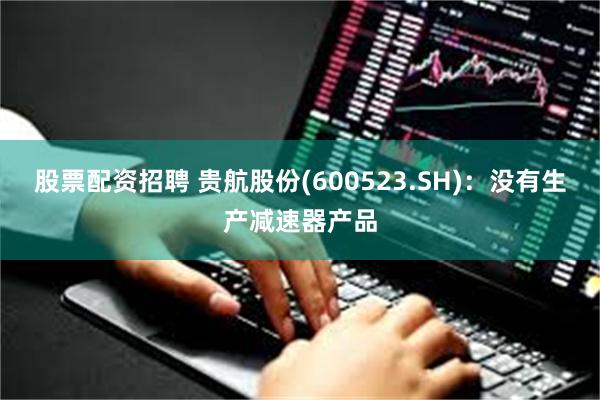 股票配资招聘 贵航股份(600523.SH):没有生产减速器产品