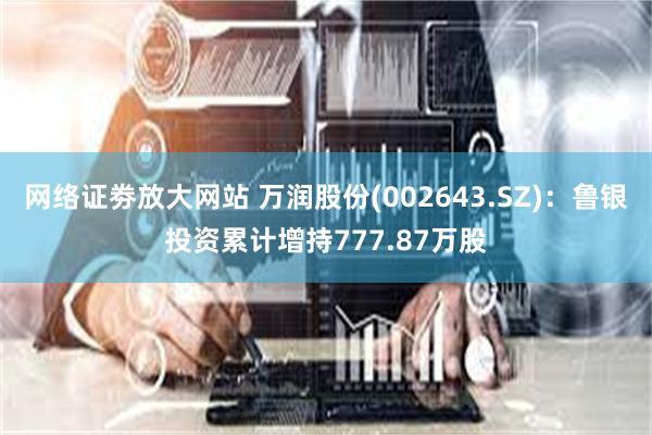网络证劵放大网站 万润股份(002643.SZ)：鲁银投资累计增持777.87万股