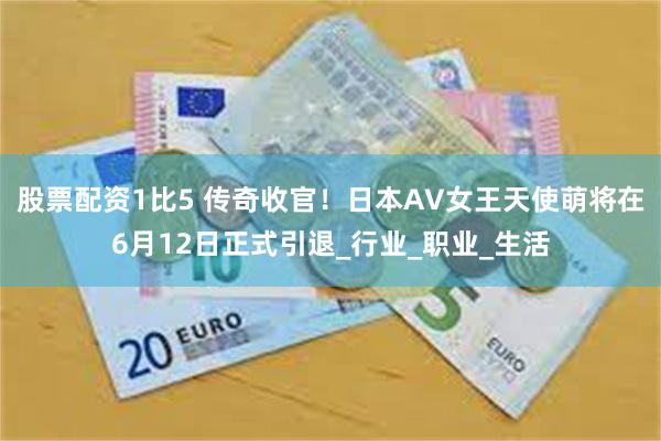 股票配资1比5 传奇收官!日本AV女王天使萌将在6月12日正式引退_行业_职业_生活
